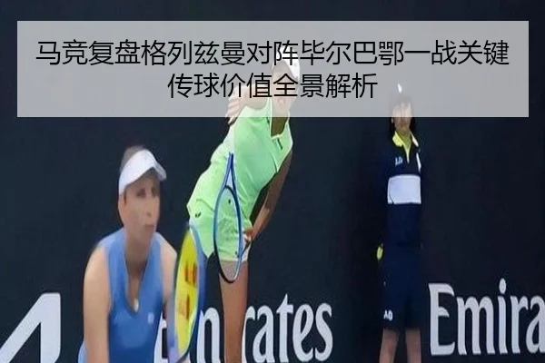 马竞复盘格列兹曼对阵毕尔巴鄂一战关键传球价值全景解析