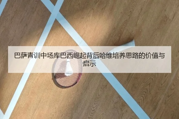 巴萨青训中场库巴西崛起背后哈维培养思路的价值与启示