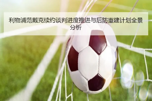 利物浦范戴克续约谈判进度推进与后防重建计划全景分析