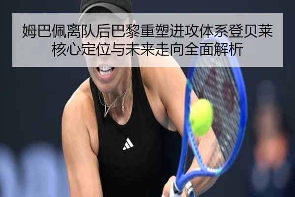 姆巴佩离队后巴黎重塑进攻体系登贝莱核心定位与未来走向全面解析