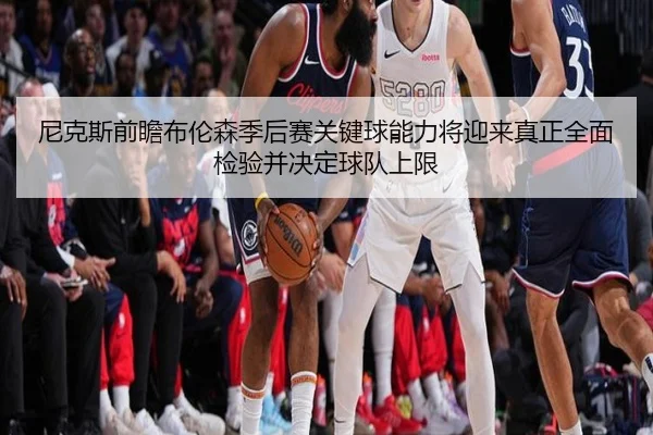 尼克斯前瞻布伦森季后赛关键球能力将迎来真正全面检验并决定球队上限